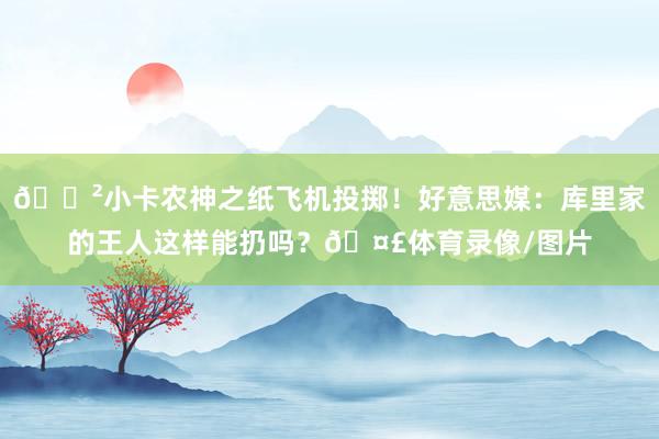 😲小卡农神之纸飞机投掷！好意思媒：库里家的王人这样能扔吗？🤣体育录像/图片