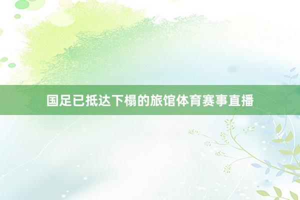 国足已抵达下榻的旅馆体育赛事直播