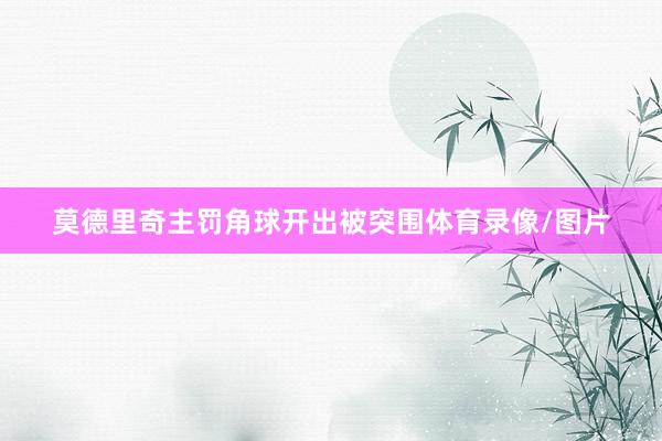 莫德里奇主罚角球开出被突围体育录像/图片