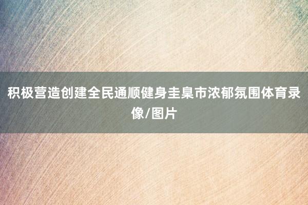 积极营造创建全民通顺健身圭臬市浓郁氛围体育录像/图片