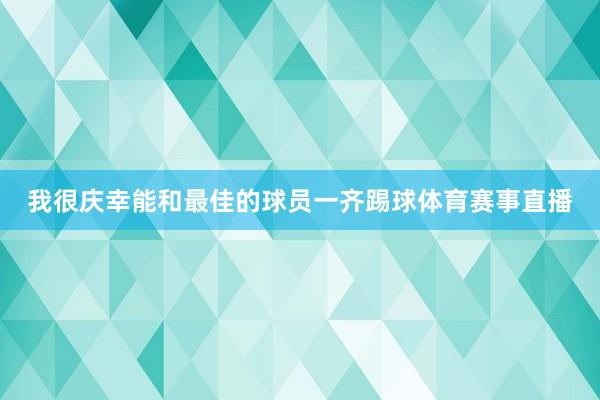 我很庆幸能和最佳的球员一齐踢球体育赛事直播