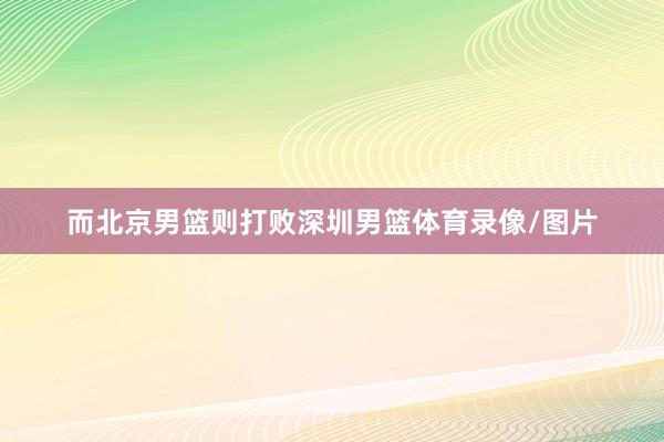 而北京男篮则打败深圳男篮体育录像/图片