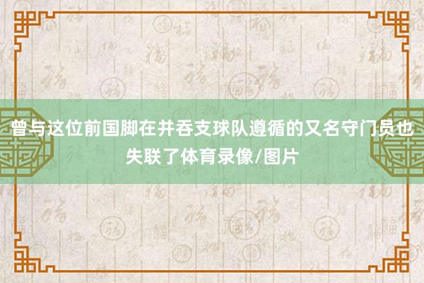 曾与这位前国脚在并吞支球队遵循的又名守门员也失联了体育录像/图片