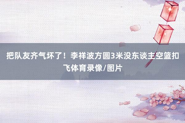 把队友齐气坏了！李祥波方圆3米没东谈主空篮扣飞体育录像/图片