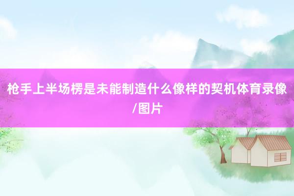 枪手上半场楞是未能制造什么像样的契机体育录像/图片