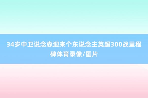 34岁中卫说念森迎来个东说念主英超300战里程碑体育录像/图片