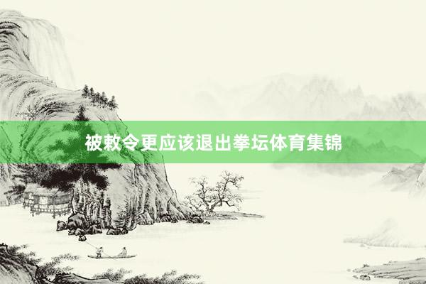 被敕令更应该退出拳坛体育集锦