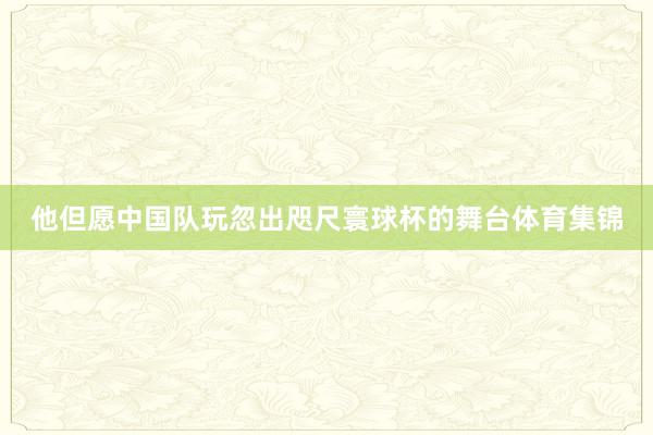 他但愿中国队玩忽出咫尺寰球杯的舞台体育集锦