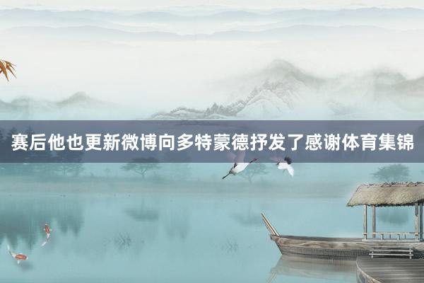 赛后他也更新微博向多特蒙德抒发了感谢体育集锦