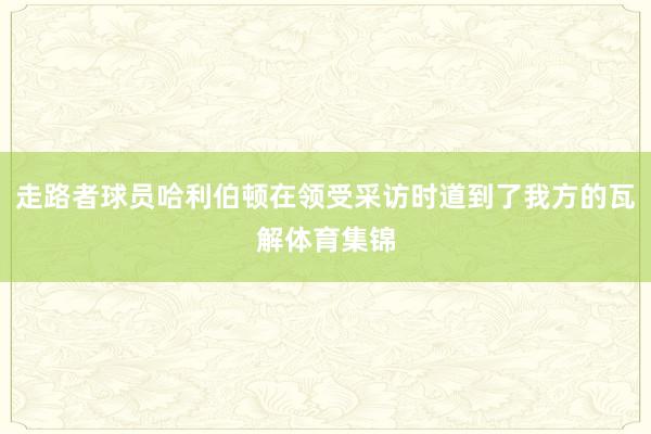 走路者球员哈利伯顿在领受采访时道到了我方的瓦解体育集锦