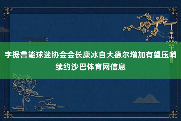 字据鲁能球迷协会会长康冰自大德尔增加有望压哨续约沙巴体育网信息