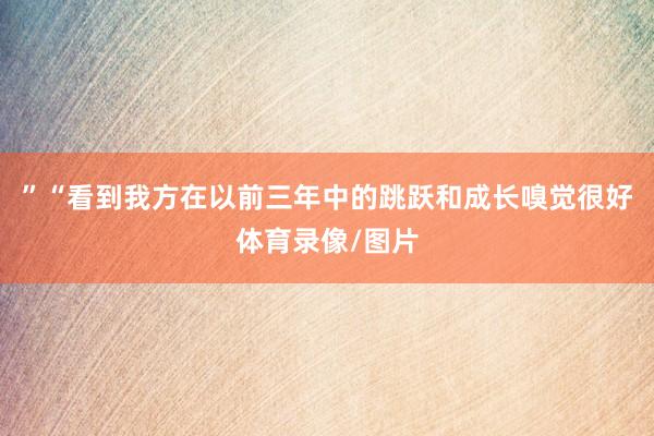 ”“看到我方在以前三年中的跳跃和成长嗅觉很好体育录像/图片