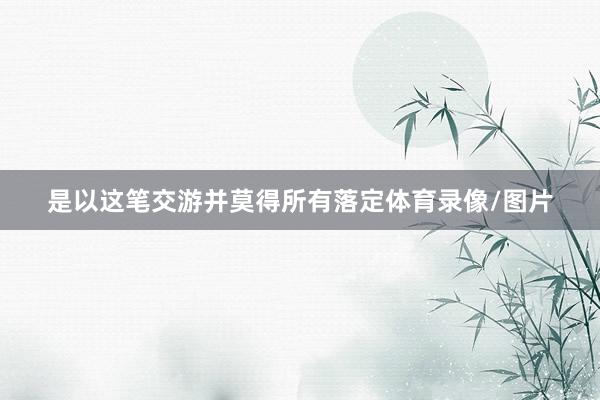 是以这笔交游并莫得所有落定体育录像/图片