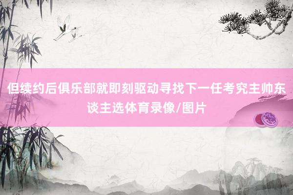 但续约后俱乐部就即刻驱动寻找下一任考究主帅东谈主选体育录像/图片