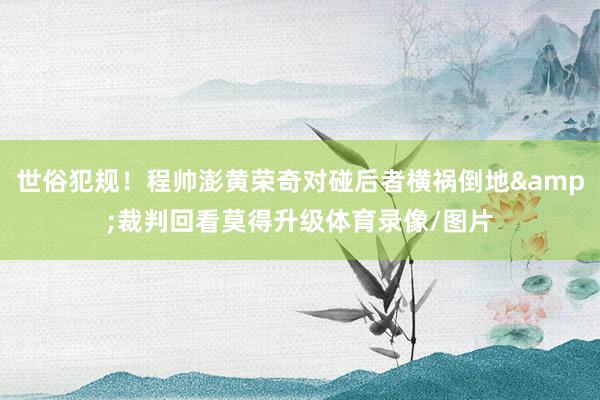 世俗犯规！程帅澎黄荣奇对碰后者横祸倒地&裁判回看莫得升级体育录像/图片