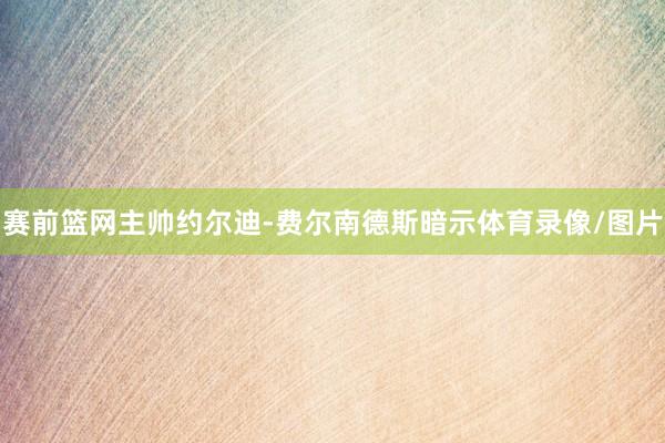 赛前篮网主帅约尔迪-费尔南德斯暗示体育录像/图片