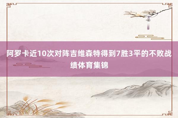 阿罗卡近10次对阵吉维森特得到7胜3平的不败战绩体育集锦