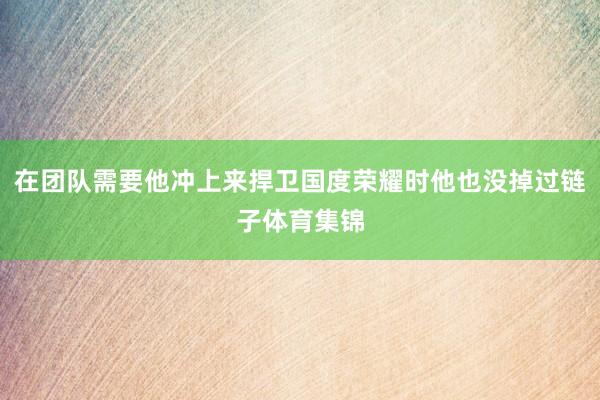 在团队需要他冲上来捍卫国度荣耀时他也没掉过链子体育集锦