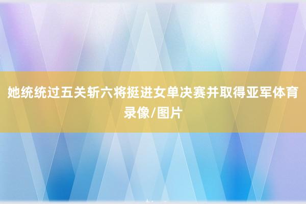 她统统过五关斩六将挺进女单决赛并取得亚军体育录像/图片