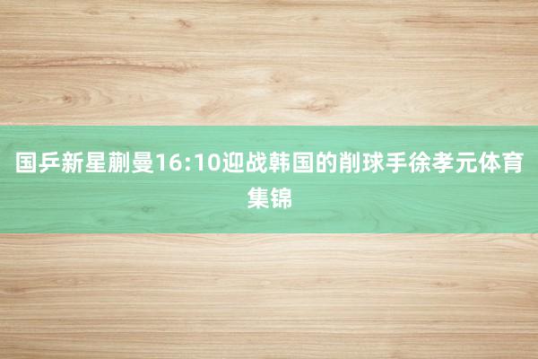 国乒新星蒯曼16:10迎战韩国的削球手徐孝元体育集锦