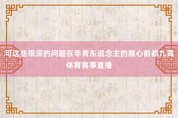 可这些艰深的问题在年青东说念主的顺心前都九霄体育赛事直播