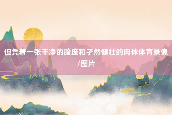 但凭着一张干净的脸庞和孑然健壮的肉体体育录像/图片