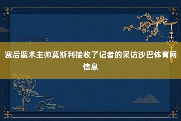 赛后魔术主帅莫斯利接收了记者的采访沙巴体育网信息