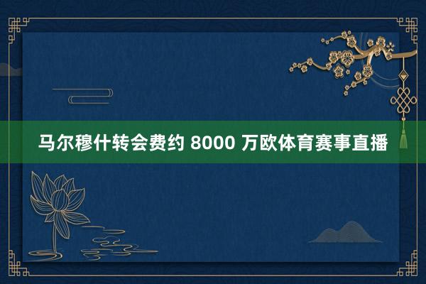 马尔穆什转会费约 8000 万欧体育赛事直播