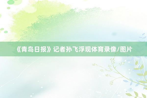 《青岛日报》记者孙飞浮现体育录像/图片