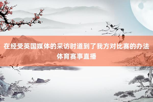 在经受英国媒体的采访时道到了我方对比赛的办法体育赛事直播