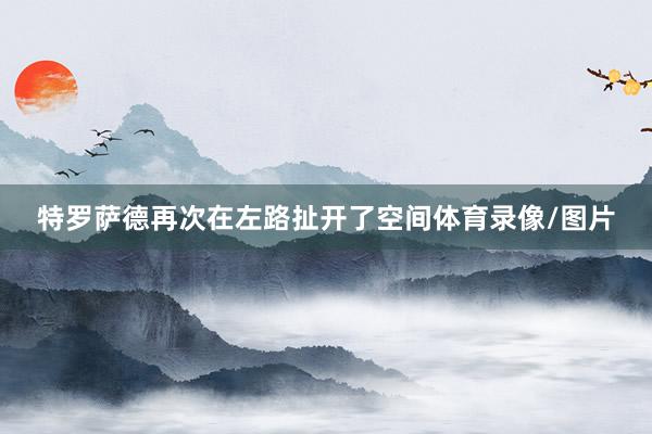 特罗萨德再次在左路扯开了空间体育录像/图片