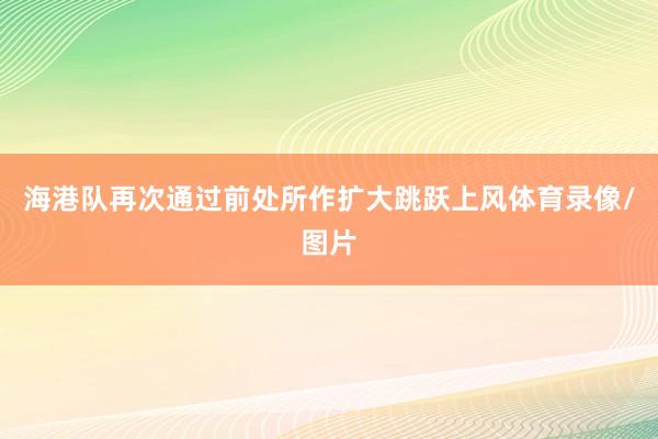 海港队再次通过前处所作扩大跳跃上风体育录像/图片