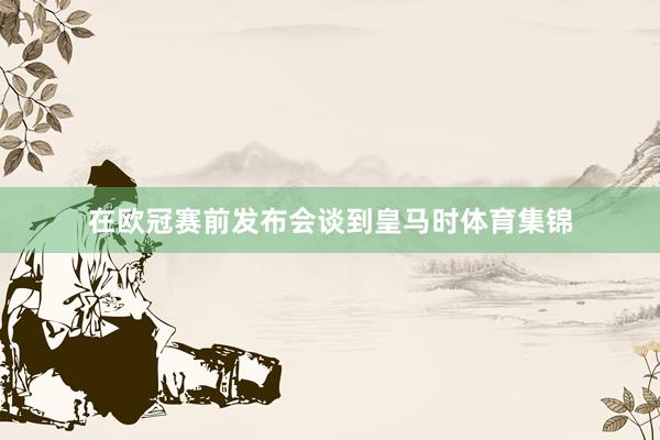 在欧冠赛前发布会谈到皇马时体育集锦