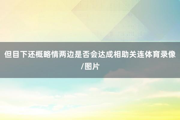 但目下还概略情两边是否会达成相助关连体育录像/图片