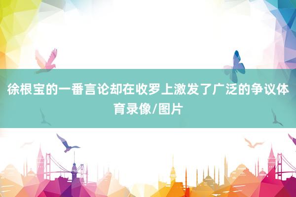 徐根宝的一番言论却在收罗上激发了广泛的争议体育录像/图片