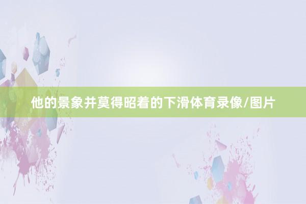 他的景象并莫得昭着的下滑体育录像/图片