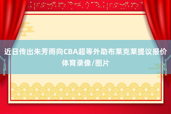 近日传出朱芳雨向CBA超等外助布莱克莱提议报价体育录像/图片