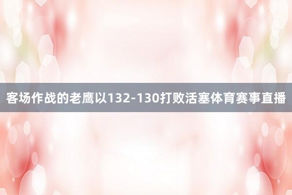 客场作战的老鹰以132-130打败活塞体育赛事直播