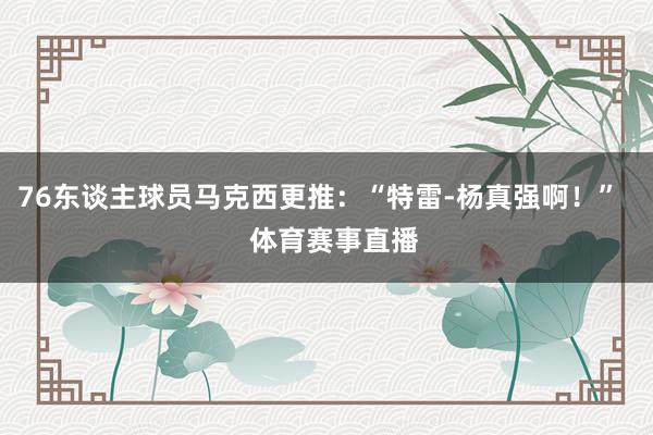 76东谈主球员马克西更推：“特雷-杨真强啊！”    体育赛事直播