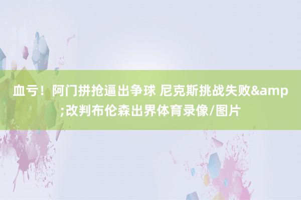 血亏！阿门拼抢逼出争球 尼克斯挑战失败&改判布伦森出界体育录像/图片