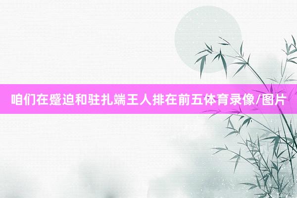 咱们在蹙迫和驻扎端王人排在前五体育录像/图片