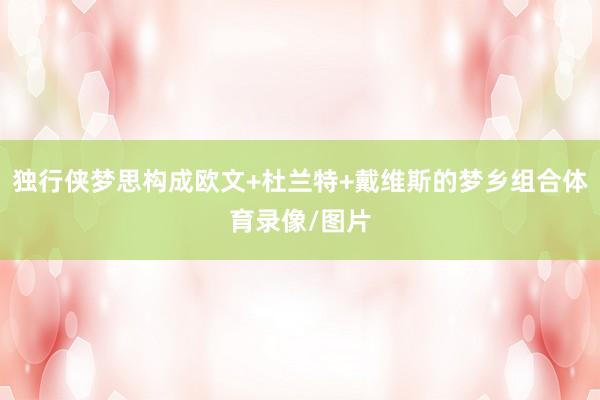 独行侠梦思构成欧文+杜兰特+戴维斯的梦乡组合体育录像/图片