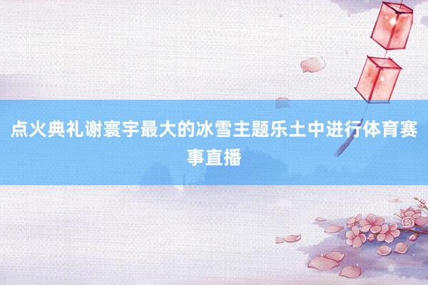 点火典礼谢寰宇最大的冰雪主题乐土中进行体育赛事直播