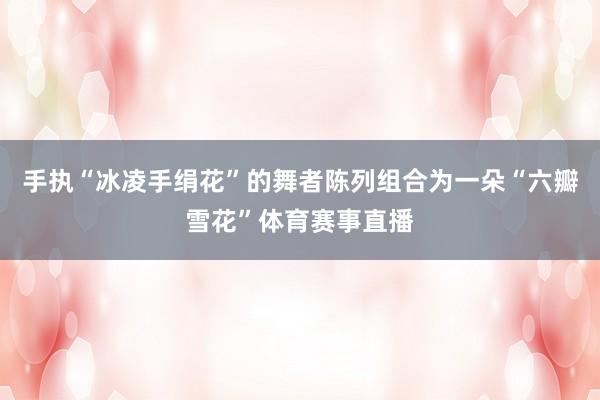 手执“冰凌手绢花”的舞者陈列组合为一朵“六瓣雪花”体育赛事直播
