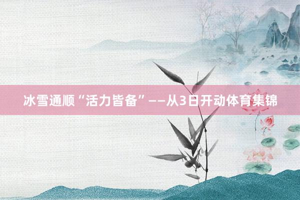 冰雪通顺“活力皆备”——从3日开动体育集锦
