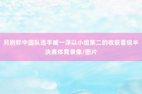 另别称中国队选手臧一泽以小组第二的收获晋级半决赛体育录像/图片