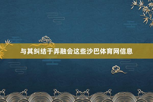与其纠结于弄融会这些沙巴体育网信息