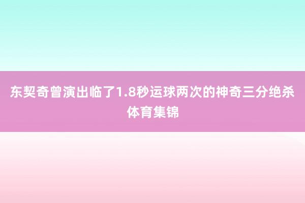 东契奇曾演出临了1.8秒运球两次的神奇三分绝杀体育集锦
