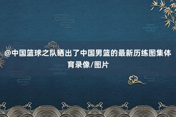@中国篮球之队晒出了中国男篮的最新历练图集体育录像/图片