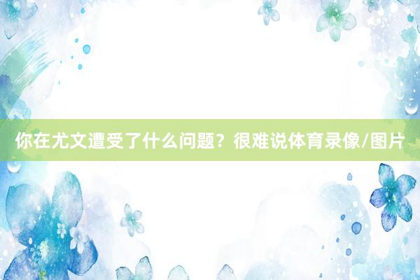 你在尤文遭受了什么问题？　　很难说体育录像/图片